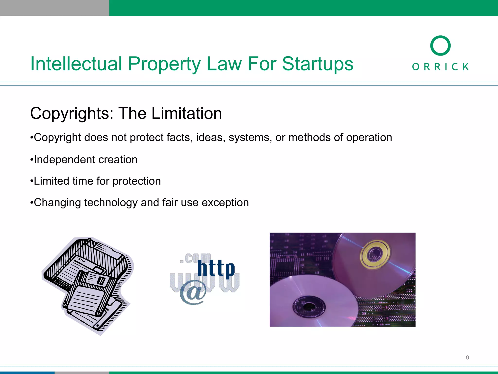 Copyrights: The Limitation
• Copyright does not protect facts, ideas, systems, or methods of operation
• Independent creation
• Limited time for protection
• Changing technology and fair use exception
Intellectual Property Law For Startups
9
 