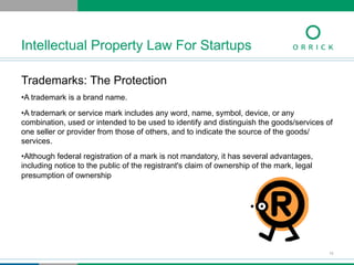 Trademarks: The Protection
• A trademark is a brand name.
• A trademark or service mark includes any word, name, symbol, device, or any
combination, used or intended to be used to identify and distinguish the goods/services of
one seller or provider from those of others, and to indicate the source of the goods/
services.
• Although federal registration of a mark is not mandatory, it has several advantages,
including notice to the public of the registrant's claim of ownership of the mark, legal
presumption of ownership
Intellectual Property Law For Startups
10
 