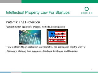 Patents: The Protection
• Subject matter: apparatus, process, methods, design patents
• How to obtain: file an application (provisional vs. non-provisional) with the USPTO
• Disclosure, statutory bars to patents, deadlines, timeliness, and filing date
Intellectual Property Law For Startups
12
 
