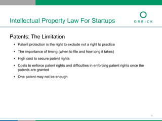 Patents: The Limitation
•  Patent protection is the right to exclude not a right to practice
•  The importance of timing (when to file and how long it takes)
•  High cost to secure patent rights
•  Costs to enforce patent rights and difficulties in enforcing patent rights once the
patents are granted
•  One patent may not be enough
Intellectual Property Law For Startups
13
 