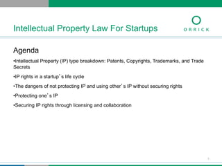 Agenda
• Intellectual Property (IP) type breakdown: Patents, Copyrights, Trademarks, and Trade
Secrets
• IP rights in a startup’s life cycle
• The dangers of not protecting IP and using other’s IP without securing rights
• Protecting one’s IP
• Securing IP rights through licensing and collaboration
Intellectual Property Law For Startups
3
 