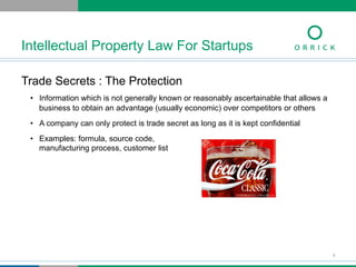Trade Secrets : The Protection
•  Information which is not generally known or reasonably ascertainable that allows a
business to obtain an advantage (usually economic) over competitors or others
•  A company can only protect is trade secret as long as it is kept confidential
•  Examples: formula, source code,
manufacturing process, customer list
Intellectual Property Law For Startups
6
 