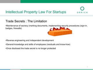 Trade Secrets : The Limitation
• Maintenance of secrecy (marking documents, implementing security procedures (sign-in,
badges, firewalls)
• Reverse engineering and independent development
• General knowledge and skills of employees (residuals and know-how)
• Once disclosed the trade secret is no longer protected
Intellectual Property Law For Startups
7
 