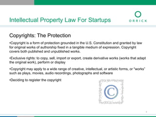 Copyrights: The Protection
• Copyright is a form of protection grounded in the U.S. Constitution and granted by law
for original works of authorship fixed in a tangible medium of expression. Copyright
covers both published and unpublished works.
• Exclusive rights: to copy, sell, import or export, create derivative works (works that adapt
the original work), perform or display
• Copyright may apply to a wide range of creative, intellectual, or artistic forms, or "works”
such as plays, movies, audio recordings, photographs and software
• Deciding to register the copyright
Intellectual Property Law For Startups
8
 