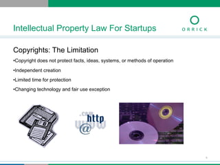 Copyrights: The Limitation
• Copyright does not protect facts, ideas, systems, or methods of operation
• Independent creation
• Limited time for protection
• Changing technology and fair use exception
Intellectual Property Law For Startups
9
 