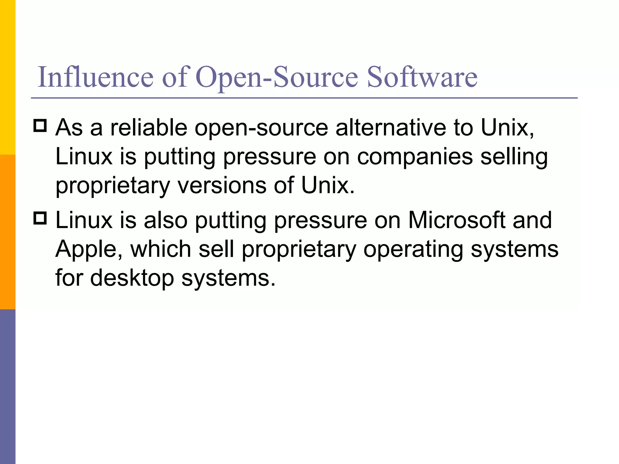 Influence of Open-Source Software
 As a reliable open-source alternative to Unix,
  Linux is putting pressure on companies selling
  proprietary versions of Unix.
 Linux is also putting pressure on Microsoft and
  Apple, which sell proprietary operating systems
  for desktop systems.
 