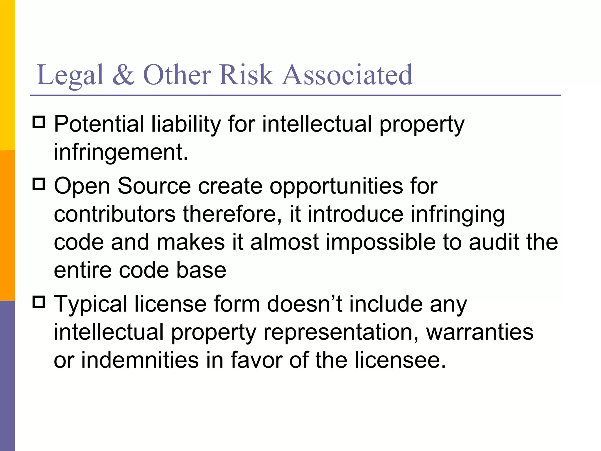 Legal & Other Risk Associated
 Potential liability for intellectual property
  infringement.
 Open Source create opportunities for
  contributors therefore, it introduce infringing
  code and makes it almost impossible to audit the
  entire code base
 Typical license form doesn’t include any
  intellectual property representation, warranties
  or indemnities in favor of the licensee.
 