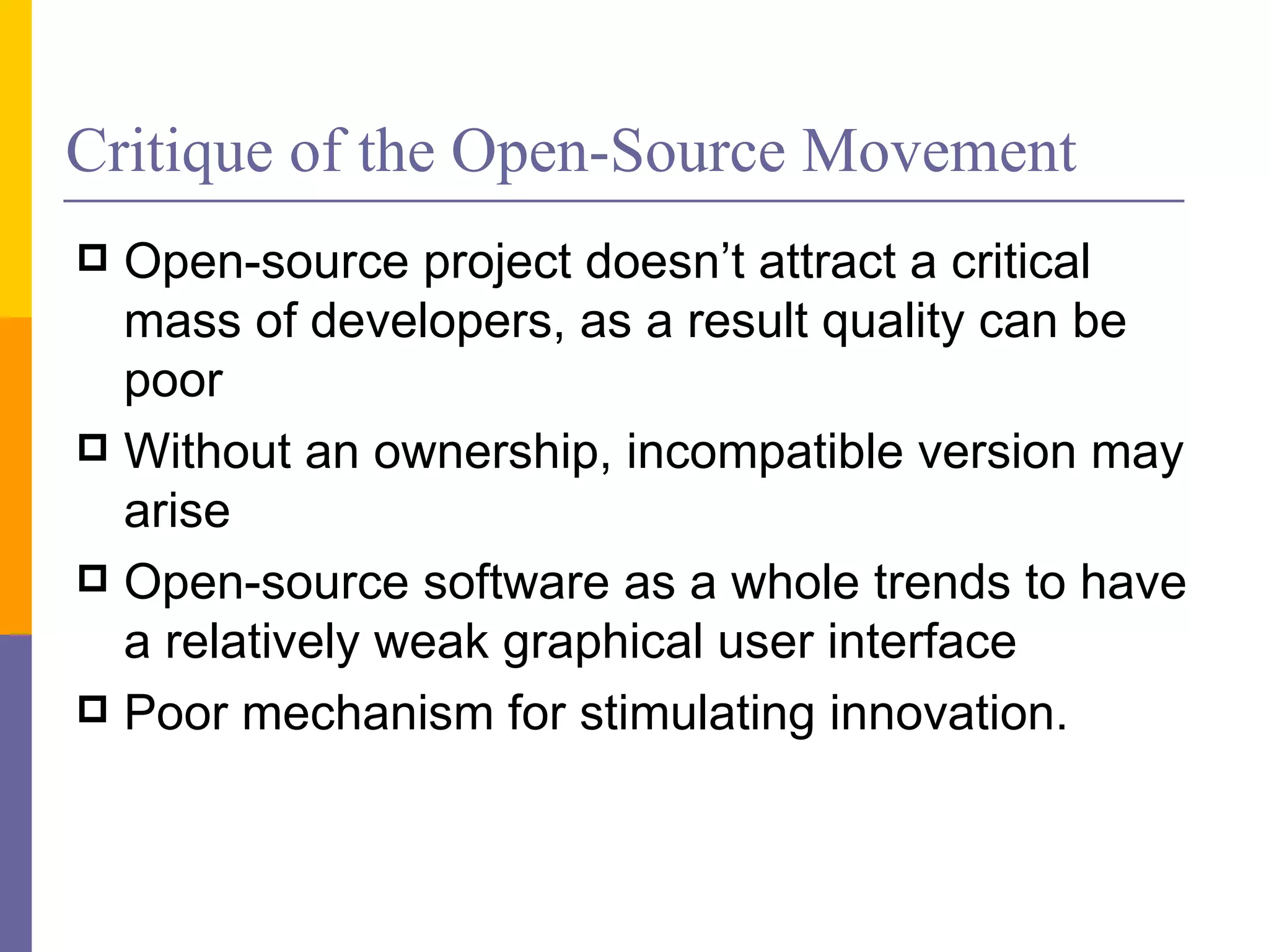 Critique of the Open-Source Movement
 Open-source project doesn’t attract a critical
  mass of developers, as a result quality can be
  poor
 Without an ownership, incompatible version may
  arise
 Open-source software as a whole trends to have
  a relatively weak graphical user interface
 Poor mechanism for stimulating innovation.
 