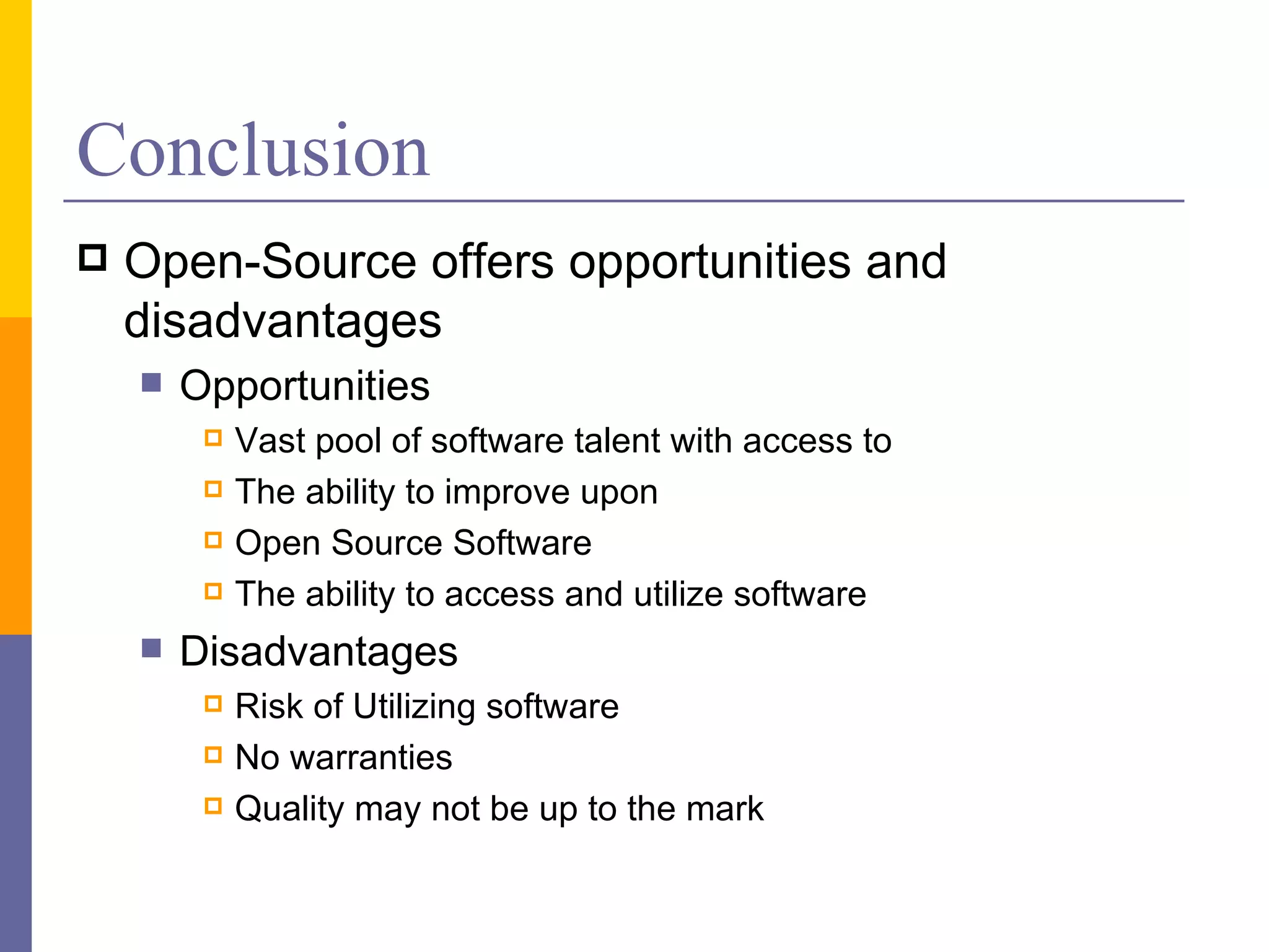 Conclusion
   Open-Source offers opportunities and
    disadvantages
       Opportunities
            Vast pool of software talent with access to
            The ability to improve upon
            Open Source Software
            The ability to access and utilize software
       Disadvantages
            Risk of Utilizing software
            No warranties
            Quality may not be up to the mark
 