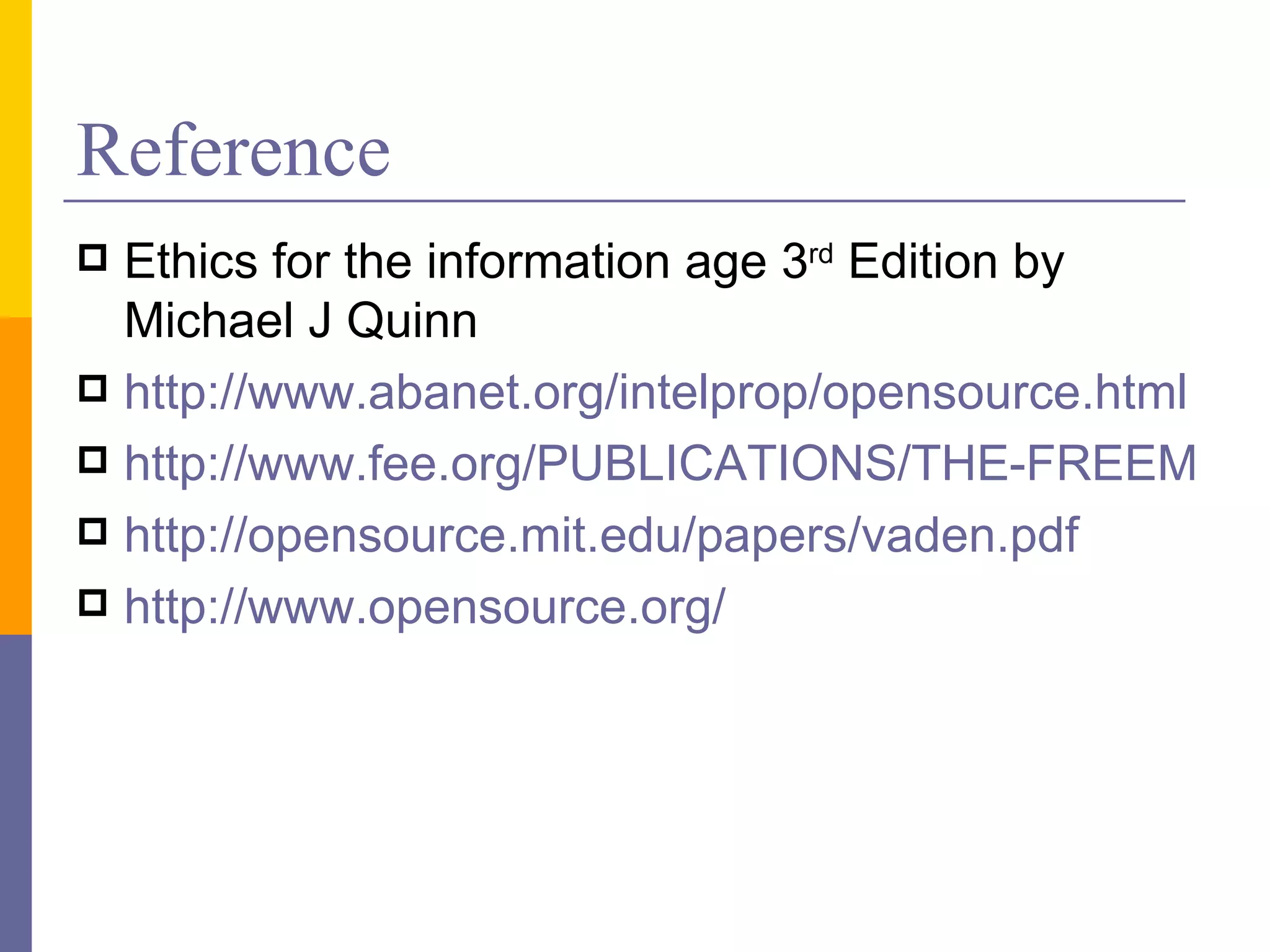 Reference
 Ethics for the information age 3rd Edition by
  Michael J Quinn
 http://www.abanet.org/intelprop/opensource.html
 http://www.fee.org/PUBLICATIONS/THE-FREEMAN/
 http://opensource.mit.edu/papers/vaden.pdf
 http://www.opensource.org/
 