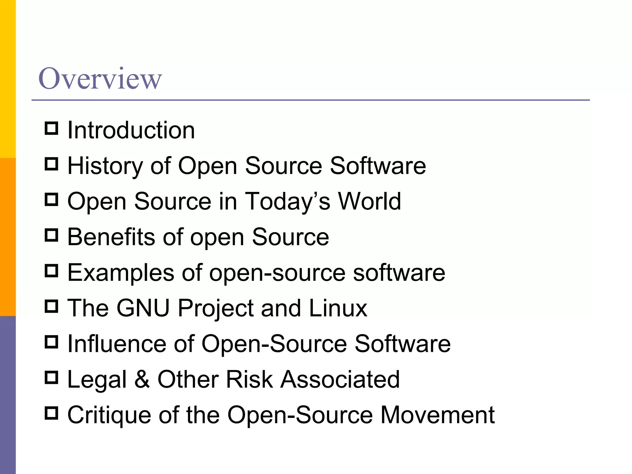 Overview
 Introduction
 History of Open Source Software
 Open Source in Today’s World
 Benefits of open Source
 Examples of open-source software
 The GNU Project and Linux
 Influence of Open-Source Software
 Legal & Other Risk Associated
 Critique of the Open-Source Movement
 