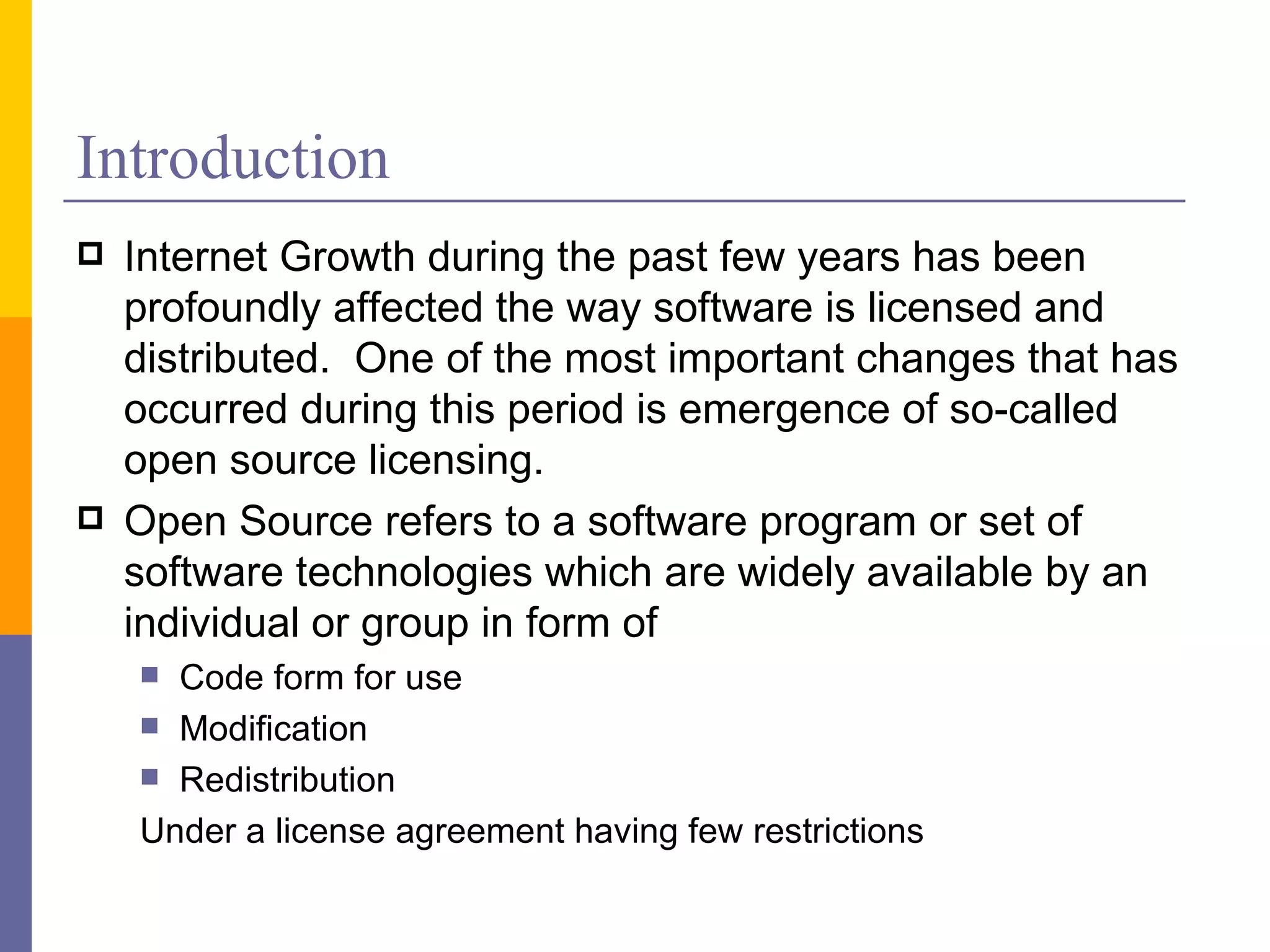 Introduction
   Internet Growth during the past few years has been
    profoundly affected the way software is licensed and
    distributed. One of the most important changes that has
    occurred during this period is emergence of so-called
    open source licensing.
   Open Source refers to a software program or set of
    software technologies which are widely available by an
    individual or group in form of
     Code form for use
     Modification
     Redistribution

    Under a license agreement having few restrictions
 