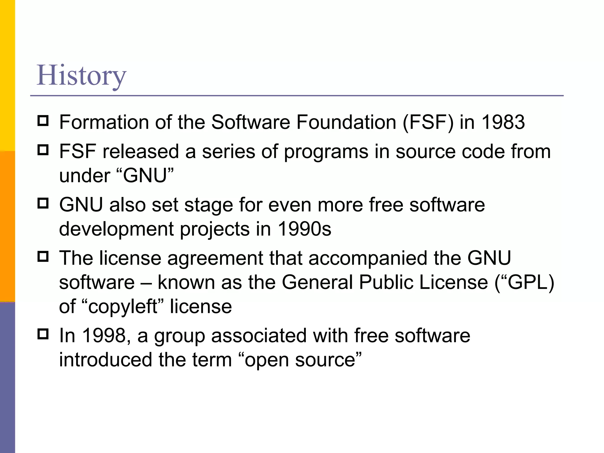 History
   Formation of the Software Foundation (FSF) in 1983
   FSF released a series of programs in source code from
    under “GNU”
   GNU also set stage for even more free software
    development projects in 1990s
   The license agreement that accompanied the GNU
    software – known as the General Public License (“GPL)
    of “copyleft” license
   In 1998, a group associated with free software
    introduced the term “open source”
 