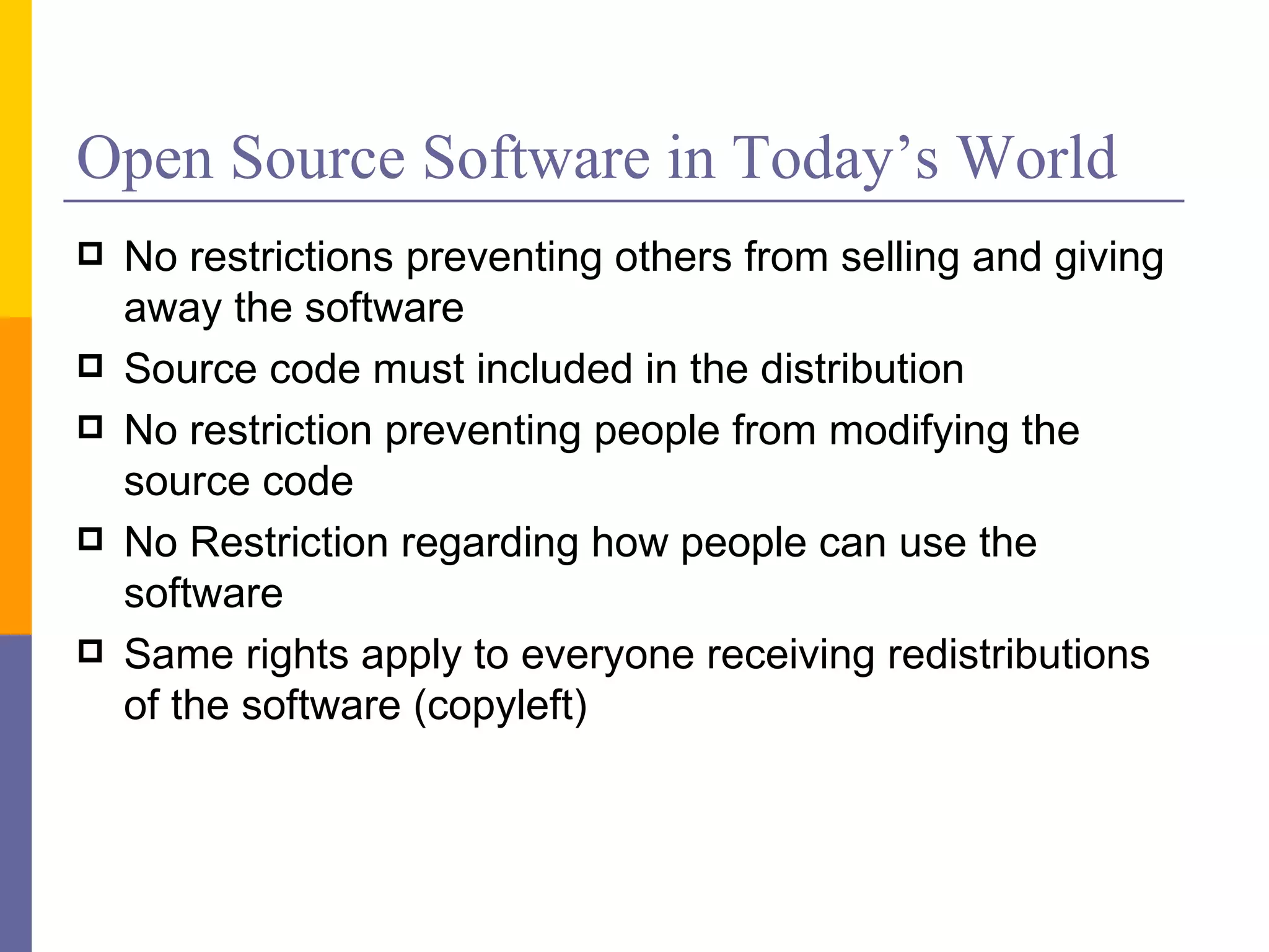 Open Source Software in Today’s World
   No restrictions preventing others from selling and giving
    away the software
   Source code must included in the distribution
   No restriction preventing people from modifying the
    source code
   No Restriction regarding how people can use the
    software
   Same rights apply to everyone receiving redistributions
    of the software (copyleft)
 