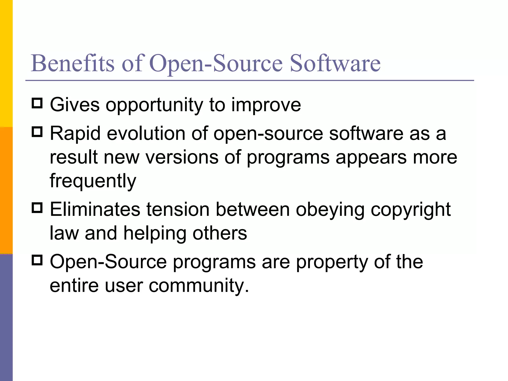 Benefits of Open-Source Software
 Gives opportunity to improve
 Rapid evolution of open-source software as a
  result new versions of programs appears more
  frequently
 Eliminates tension between obeying copyright
  law and helping others
 Open-Source programs are property of the
  entire user community.
 