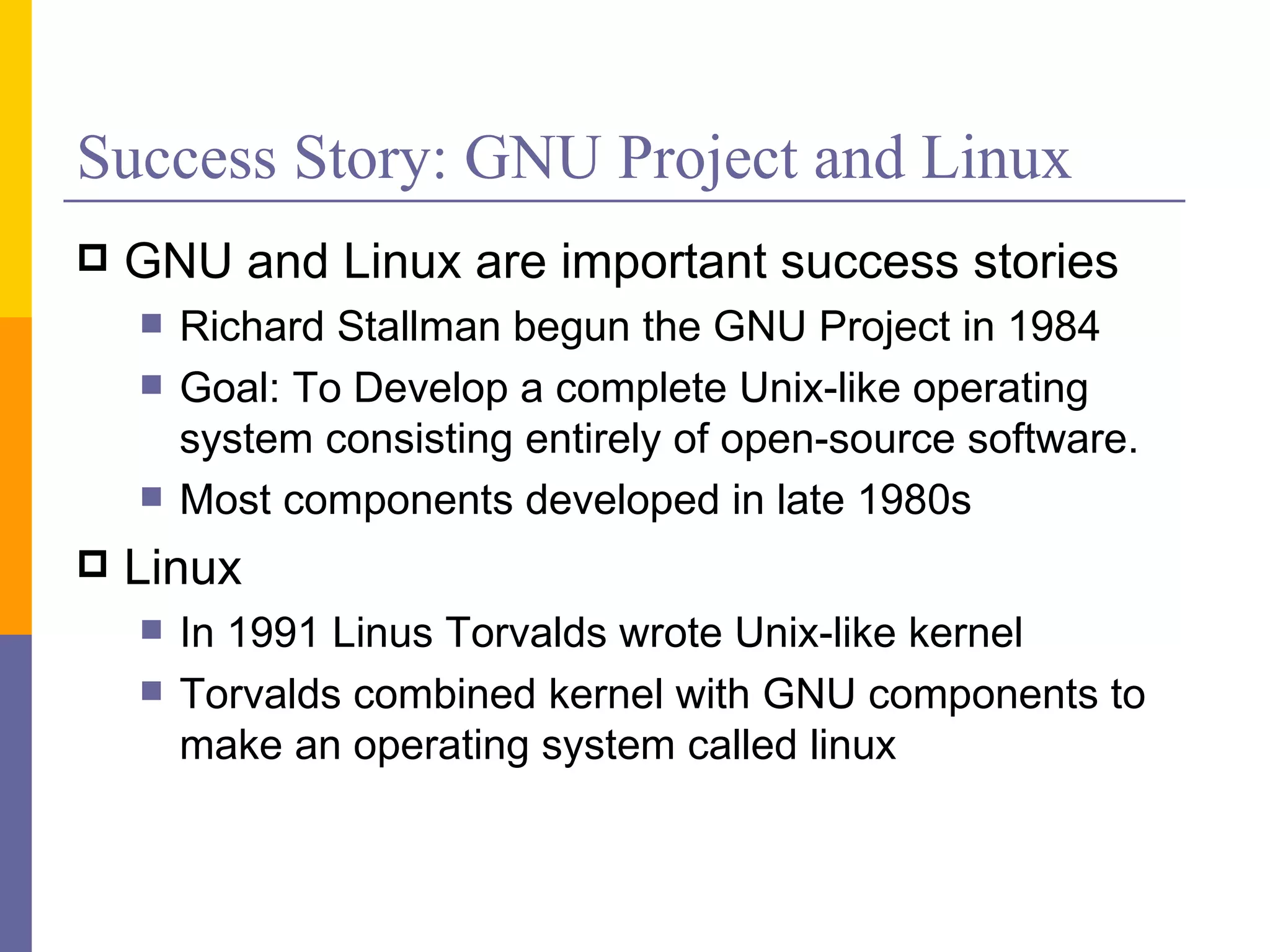 Success Story: GNU Project and Linux
   GNU and Linux are important success stories
       Richard Stallman begun the GNU Project in 1984
       Goal: To Develop a complete Unix-like operating
        system consisting entirely of open-source software.
       Most components developed in late 1980s
   Linux
       In 1991 Linus Torvalds wrote Unix-like kernel
       Torvalds combined kernel with GNU components to
        make an operating system called linux
 