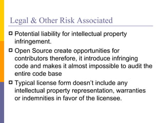 Legal & Other Risk Associated
 Potential liability for intellectual property
  infringement.
 Open Source create opportunities for
  contributors therefore, it introduce infringing
  code and makes it almost impossible to audit the
  entire code base
 Typical license form doesn’t include any
  intellectual property representation, warranties
  or indemnities in favor of the licensee.
 