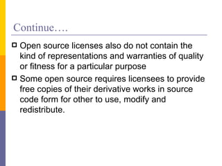 Continue….
 Open source licenses also do not contain the
  kind of representations and warranties of quality
  or fitness for a particular purpose
 Some open source requires licensees to provide
  free copies of their derivative works in source
  code form for other to use, modify and
  redistribute.
 
