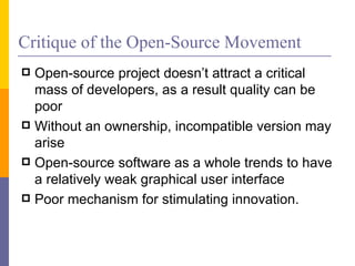 Critique of the Open-Source Movement
 Open-source project doesn’t attract a critical
  mass of developers, as a result quality can be
  poor
 Without an ownership, incompatible version may
  arise
 Open-source software as a whole trends to have
  a relatively weak graphical user interface
 Poor mechanism for stimulating innovation.
 