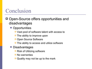 Conclusion
   Open-Source offers opportunities and
    disadvantages
       Opportunities
            Vast pool of software talent with access to
            The ability to improve upon
            Open Source Software
            The ability to access and utilize software
       Disadvantages
            Risk of Utilizing software
            No warranties
            Quality may not be up to the mark
 