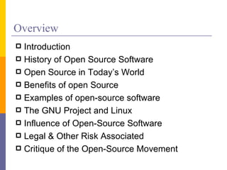 Overview
 Introduction
 History of Open Source Software
 Open Source in Today’s World
 Benefits of open Source
 Examples of open-source software
 The GNU Project and Linux
 Influence of Open-Source Software
 Legal & Other Risk Associated
 Critique of the Open-Source Movement
 