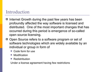 Introduction
   Internet Growth during the past few years has been
    profoundly affected the way software is licensed and
    distributed. One of the most important changes that has
    occurred during this period is emergence of so-called
    open source licensing.
   Open Source refers to a software program or set of
    software technologies which are widely available by an
    individual or group in form of
     Code form for use
     Modification
     Redistribution

    Under a license agreement having few restrictions
 