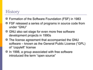 History
   Formation of the Software Foundation (FSF) in 1983
   FSF released a series of programs in source code from
    under “GNU”
   GNU also set stage for even more free software
    development projects in 1990s
   The license agreement that accompanied the GNU
    software – known as the General Public License (“GPL)
    of “copyleft” license
   In 1998, a group associated with free software
    introduced the term “open source”
 