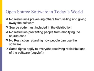 Open Source Software in Today’s World
   No restrictions preventing others from selling and giving
    away the software
   Source code must included in the distribution
   No restriction preventing people from modifying the
    source code
   No Restriction regarding how people can use the
    software
   Same rights apply to everyone receiving redistributions
    of the software (copyleft)
 