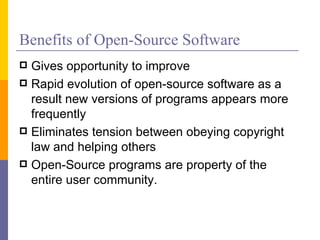 Benefits of Open-Source Software
 Gives opportunity to improve
 Rapid evolution of open-source software as a
  result new versions of programs appears more
  frequently
 Eliminates tension between obeying copyright
  law and helping others
 Open-Source programs are property of the
  entire user community.
 