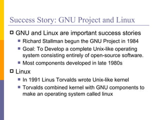 Success Story: GNU Project and Linux
   GNU and Linux are important success stories
       Richard Stallman begun the GNU Project in 1984
       Goal: To Develop a complete Unix-like operating
        system consisting entirely of open-source software.
       Most components developed in late 1980s
   Linux
       In 1991 Linus Torvalds wrote Unix-like kernel
       Torvalds combined kernel with GNU components to
        make an operating system called linux
 
