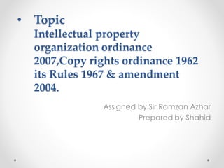 • Topic
Intellectual property
organization ordinance
2007,Copy rights ordinance 1962
its Rules 1967 & amendment
2004.
Assigned by Sir Ramzan Azhar
Prepared by Shahid
 