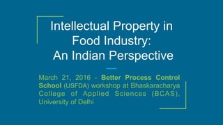 Intellectual Property in
Food Industry:
An Indian Perspective
March 21, 2016 - Better Process Control
School (USFDA) workshop at Bhaskaracharya
College of Applied Sciences (BCAS),
University of Delhi
 