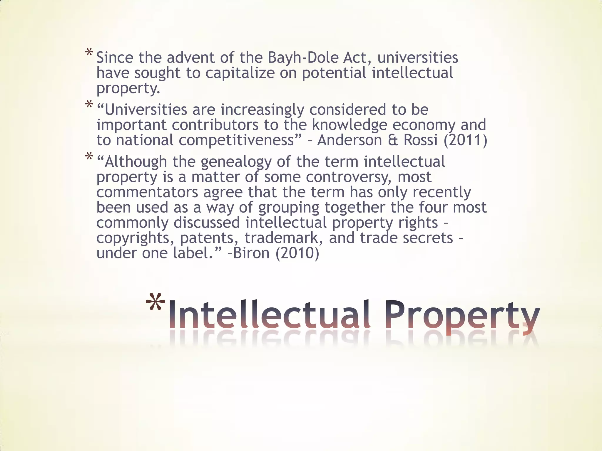 * Since the advent of the Bayh-Dole Act, universities
  have sought to capitalize on potential intellectual
  property.
* “Universities are increasingly considered to be
  important contributors to the knowledge economy and
  to national competitiveness” – Anderson & Rossi (2011)
* “Although the genealogy of the term intellectual
  property is a matter of some controversy, most
  commentators agree that the term has only recently
  been used as a way of grouping together the four most
  commonly discussed intellectual property rights –
  copyrights, patents, trademark, and trade secrets –
  under one label.” –Biron (2010)



        *
 