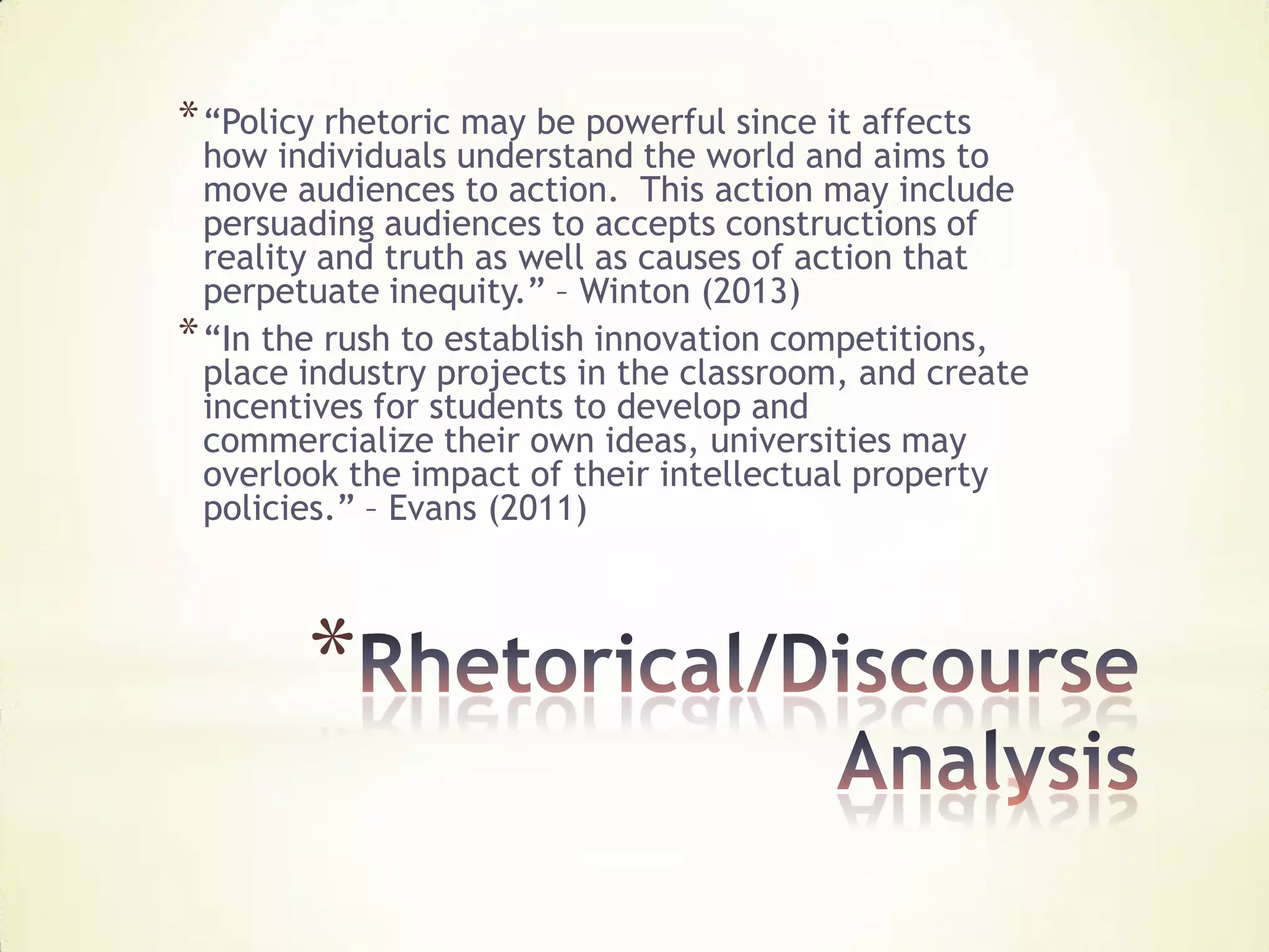 * “Policy rhetoric may be powerful since it affects
  how individuals understand the world and aims to
  move audiences to action. This action may include
  persuading audiences to accepts constructions of
  reality and truth as well as causes of action that
  perpetuate inequity.” – Winton (2013)
* “In the rush to establish innovation competitions,
  place industry projects in the classroom, and create
  incentives for students to develop and
  commercialize their own ideas, universities may
  overlook the impact of their intellectual property
  policies.” – Evans (2011)



        *
 