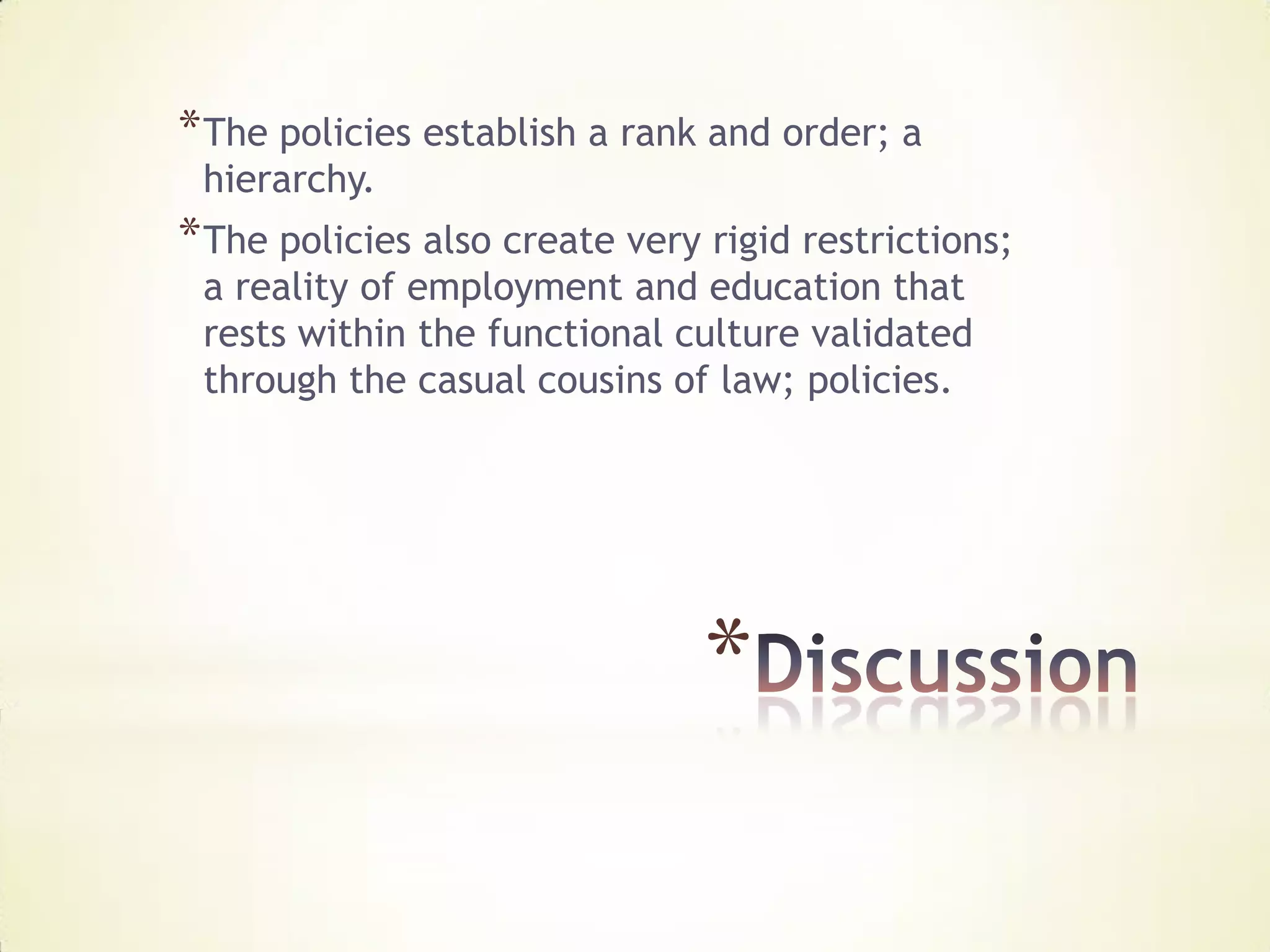 * The policies establish a rank and order; a
 hierarchy.
* The policies also create very rigid restrictions;
 a reality of employment and education that
 rests within the functional culture validated
 through the casual cousins of law; policies.




                                *
 
