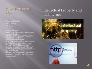 CT231 Professional
                                    Intellectual Property and
Skills 1
                                    the Internet
Diarmuid Walsh
NUI Galway
10310777

<a rel="license"
href="http://creativecommons.o
rg/licenses/by-
nd/3.0/ie/"><img alt="Creative
Commons License"
style="border-width:0"
src="http://i.creativecommons.o
rg/l/by-nd/3.0/ie/88x31.png"
/></a><br />This work is
licensed under a <a rel="license"
href="http://creativecommons.o
rg/licenses/by-
nd/3.0/ie/">Creative Commons
Attribution-NoDerivs 3.0 Ireland
License</a>.
 