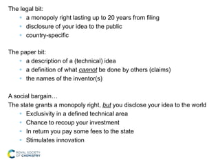 The legal bit:
 a monopoly right lasting up to 20 years from filing
 disclosure of your idea to the public
 country-specific
The paper bit:
 a description of a (technical) idea
 a definition of what cannot be done by others (claims)
 the names of the inventor(s)
A social bargain…
The state grants a monopoly right, but you disclose your idea to the world
 Exclusivity in a defined technical area
 Chance to recoup your investment
 In return you pay some fees to the state
 Stimulates innovation
 
