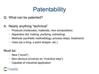 Patentability
Q. What can be patented?
A. Nearly anything “technical”
 Products (molecules, materials, new composition)
 Apparatus (for making, purifying, extracting)
 Methods (synthetic methodology, process steps, treatment)
 Uses (as a drug, a paint stripper, etc.)
Must be:
 New (“novel”)
 Non-obvious (involves an “inventive step”)
 Capable of industrial application
 
