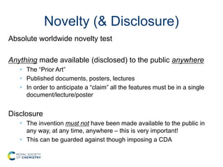 Novelty (& Disclosure)
Absolute worldwide novelty test
Anything made available (disclosed) to the public anywhere
 The “Prior Art”
 Published documents, posters, lectures
 In order to anticipate a “claim” all the features must be in a single
document/lecture/poster
Disclosure
 The invention must not have been made available to the public in
any way, at any time, anywhere – this is very important!
 This can be guarded against though imposing a CDA
 