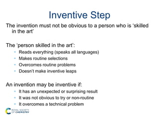 Inventive Step
The invention must not be obvious to a person who is ‘skilled
in the art’
The ‘person skilled in the art’:
 Reads everything (speaks all languages)
 Makes routine selections
 Overcomes routine problems
 Doesn’t make inventive leaps
An invention may be inventive if:
 It has an unexpected or surprising result
 It was not obvious to try or non-routine
 It overcomes a technical problem
 