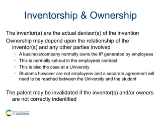 Inventorship & Ownership
The inventor(s) are the actual devisor(s) of the invention
Ownership may depend upon the relationship of the
inventor(s) and any other parties involved
 A business/company normally owns the IP generated by employees
 This is normally set-out in the employees contract
 This is also the case at a University
 Students however are not employees and a separate agreement will
need to be reached between the University and the student
The patent may be invalidated if the inventor(s) and/or owners
are not correctly indentified
 