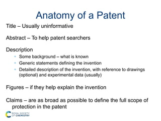 Anatomy of a Patent
Title – Usually uninformative
Abstract – To help patent searchers
Description
 Some background – what is known
 Generic statements defining the invention
 Detailed description of the invention, with reference to drawings
(optional) and experimental data (usually)
Figures – if they help explain the invention
Claims – are as broad as possible to define the full scope of
protection in the patent
 