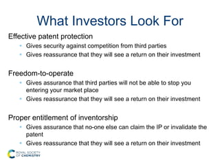 What Investors Look For
Effective patent protection
 Gives security against competition from third parties
 Gives reassurance that they will see a return on their investment
Freedom-to-operate
 Gives assurance that third parties will not be able to stop you
entering your market place
 Gives reassurance that they will see a return on their investment
Proper entitlement of inventorship
 Gives assurance that no-one else can claim the IP or invalidate the
patent
 Gives reassurance that they will see a return on their investment
 