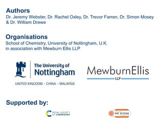 Authors
Dr. Jeremy Webster, Dr. Rachel Oxley, Dr. Trevor Farren, Dr. Simon Mosey
& Dr. William Drewe
Organisations
School of Chemistry, University of Nottingham, U.K.
in association with Mewburn Ellis LLP
Supported by:
 
