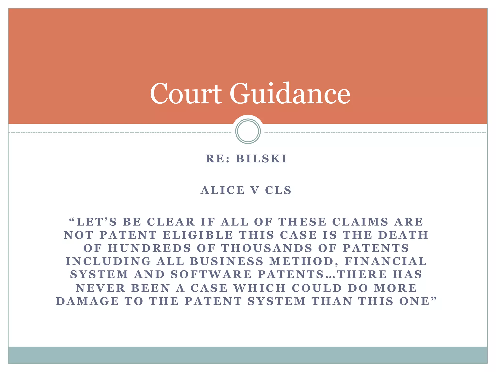 Court Guidance 
RE: BILSKI 
ALICE V CLS 
“LET’S BE CLEAR IF ALL OF THESE CLAIMS ARE 
NOT PATENT ELIGIBLE THIS CASE IS THE DEATH 
OF HUNDREDS OF THOUSANDS OF PATENTS 
INCLUDING ALL BUSINESS METHOD, FINANCIAL 
SYSTEM AND SOFTWARE PATENTS…THERE HAS 
NEVER BEEN A CASE WHICH COULD DO MORE 
DAMAGE TO THE PATENT SYSTEM THAN THIS ONE” 
 