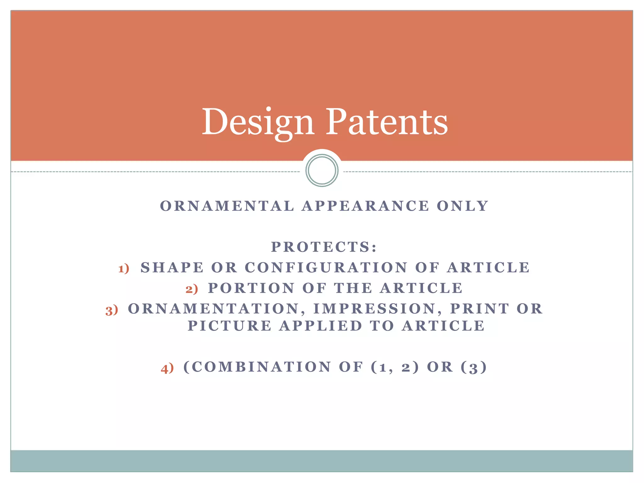 Design Patents 
ORNAMENTAL APPEARANCE ONLY 
PROTECTS: 
1) SHAPE OR CONFIGURATION OF ARTICLE 
2) PORTION OF THE ARTICLE 
3) ORNAMENTATION, IMPRESSION, PRINT OR 
PICTURE APPLIED TO ARTICLE 
4) (COMBINATION OF ( 1 , 2) OR ( 3 ) 
 