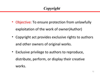 Copyright
• Objective: To ensure protection from unlawfully
exploitation of the work of owner(Author)
• Copyright act provides exclusive rights to authors
and other owners of original works.
• Exclusive privilege to authors to reproduce,
distribute, perform, or display their creative
works.
12

 