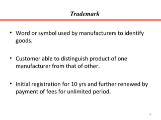 Trademark
• Word or symbol used by manufacturers to identify
goods.
• Customer able to distinguish product of one
manufacturer from that of other.
• Initial registration for 10 yrs and further renewed by
payment of fees for unlimited period.

14

 