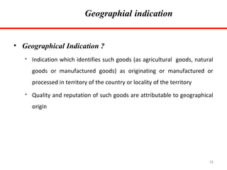 Geographial indication

• Geographical Indication ?


Indication which identifies such goods (as agricultural goods, natural
goods or manufactured goods) as originating or manufactured or
processed in territory of the country or locality of the territory



Quality and reputation of such goods are attributable to geographical
origin

16

 