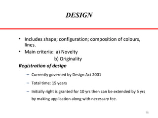 DESIGN
• Includes shape; configuration; composition of colours,
lines.
• Main criteria: a) Novelty
b) Originality
Registration of design
– Currently governed by Design Act 2001
– Total time: 15 years
– Initially right is granted for 10 yrs then can be extended by 5 yrs
by making application along with necessary fee.
18

 